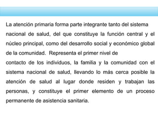 La atención primaria forma parte integrante tanto del sistema
nacional de salud, del que constituye la función central y el
núcleo principal, como del desarrollo social y económico global
de la comunidad. Representa el primer nivel de
contacto de los individuos, la familia y la comunidad con el
sistema nacional de salud, llevando lo más cerca posible la
atención de salud al lugar donde residen y trabajan las
personas, y constituye el primer elemento de un proceso
permanente de asistencia sanitaria.
 