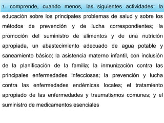 3. comprende, cuando menos, las siguientes actividades: la
educación sobre los principales problemas de salud y sobre los
métodos de prevención y de lucha correspondientes; la
promoción del suministro de alimentos y de una nutrición
apropiada, un abastecimiento adecuado de agua potable y
saneamiento básico; la asistencia materno infantil, con inclusión
de la planificación de la familia; la inmunización contra las
principales enfermedades infecciosas; la prevención y lucha
contra las enfermedades endémicas locales; el tratamiento
apropiado de las enfermedades y traumatismos comunes; y el
suministro de medicamentos esenciales
 