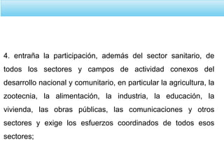 4. entraña la participación, además del sector sanitario, de
todos los sectores y campos de actividad conexos del
desarrollo nacional y comunitario, en particular la agricultura, la
zootecnia, la alimentación, la industria, la educación, la
vivienda, las obras públicas, las comunicaciones y otros
sectores y exige los esfuerzos coordinados de todos esos
sectores;
 