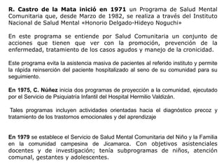 R. Castro de la Mata inició en 1971 un Programa de Salud Mental
Comunitaria que, desde Marzo de 1982, se realiza a través del Instituto
Nacional de Salud Mental «Honorio Delgado-Hideyo Noguchi»
En este programa se entiende por Salud Comunitaria un conjunto de
acciones que tienen que ver con la promoción, prevención de la
enfermedad, tratamiento de los casos agudos y manejo de la cronicidad.
Este programa evita la asistencia masiva de pacientes al referido instituto y permite
la rápida reinserción del paciente hospitalizado al seno de su comunidad para su
seguimiento.
En 1975, C. Núñez inicia dos programas de proyección a la comunidad, ejecutado
por el Servicio de Psiquiatría Infantil del Hospital Hermilio Valdizán.
Tales programas incluyen actividades orientadas hacia el diagnóstico precoz y
tratamiento de los trastornos emocionales y del aprendizaje
En 1979 se establece el Servicio de Salud Mental Comunitaria del Niño y la Familia
en la comunidad campesina de Jicamarca. Con objetivos asistenciales
docentes y de investigación; tenía subprogramas de niños, atención
comunal, gestantes y adolescentes.
 