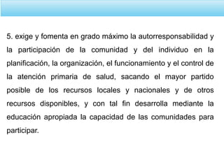 5. exige y fomenta en grado máximo la autorresponsabilidad y
la participación de la comunidad y del individuo en la
planificación, la organización, el funcionamiento y el control de
la atención primaria de salud, sacando el mayor partido
posible de los recursos locales y nacionales y de otros
recursos disponibles, y con tal fin desarrolla mediante la
educación apropiada la capacidad de las comunidades para
participar.
 
