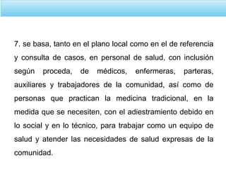 7. se basa, tanto en el plano local como en el de referencia
y consulta de casos, en personal de salud, con inclusión
según proceda, de médicos, enfermeras, parteras,
auxiliares y trabajadores de la comunidad, así como de
personas que practican la medicina tradicional, en la
medida que se necesiten, con el adiestramiento debido en
lo social y en lo técnico, para trabajar como un equipo de
salud y atender las necesidades de salud expresas de la
comunidad.
 
