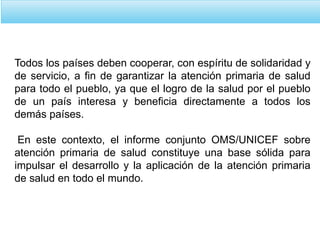 Todos los países deben cooperar, con espíritu de solidaridad y
de servicio, a fin de garantizar la atención primaria de salud
para todo el pueblo, ya que el logro de la salud por el pueblo
de un país interesa y beneficia directamente a todos los
demás países.
En este contexto, el informe conjunto OMS/UNICEF sobre
atención primaria de salud constituye una base sólida para
impulsar el desarrollo y la aplicación de la atención primaria
de salud en todo el mundo.
 