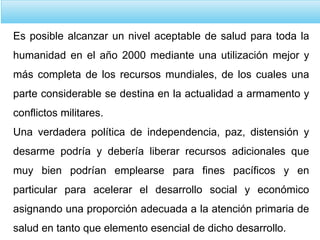 Es posible alcanzar un nivel aceptable de salud para toda la
humanidad en el año 2000 mediante una utilización mejor y
más completa de los recursos mundiales, de los cuales una
parte considerable se destina en la actualidad a armamento y
conflictos militares.
Una verdadera política de independencia, paz, distensión y
desarme podría y debería liberar recursos adicionales que
muy bien podrían emplearse para fines pacíficos y en
particular para acelerar el desarrollo social y económico
asignando una proporción adecuada a la atención primaria de
salud en tanto que elemento esencial de dicho desarrollo.
 