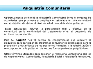 Psiquiatría Comunitaria
Operativamente definimos la Psiquiatría Comunitaria como el conjunto de
actividades que promueve y despliega el psiquiatra en una comunidad
con el objetivo de elevar el nivel de salud mental de dicha población.
Estas actividades incluyen la participación real y efectiva de la
comunidad en la continuidad del tratamiento y en el desarrollo de
acciones de prevención.
Para G. Caplan "es el cuerpo de conocimientos que requiere el
psiquiatra para participar en programas comunitarios organizados para la
prevención y tratamiento de los trastornos mentales y la rehabilitación y
reincorporación a la población de los que fueron pacientes psiquiátricos.
Otros términos utilizados para designar la Psiquiatría Comunitaria son los
de Higiene Mental Comunitaria, Psiquiatría Social y Psiquiatría Preventiva.
 