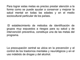Para lograr estas metas es preciso prestar atención a la
forma como se puede ayudar a conservar y mejorar la
salud mental en todas las edades y en el medio
sociocultural particular de los países.
El establecimiento de métodos de identificación de
grupos muy expuestos a riesgos para su salud y de
intervención preventiva, constituye una de las metas del
programa.
La preocupación central se ubica en la prevención y el
control de los trastornos mentales y neurológicos y en el
uso indebido de drogas y del alcohol.
 