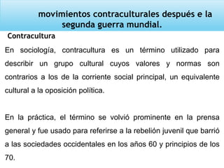 movimientos contraculturales después e la
segunda guerra mundial.
Contracultura
En sociología, contracultura es un término utilizado para
describir un grupo cultural cuyos valores y normas son
contrarios a los de la corriente social principal, un equivalente
cultural a la oposición política.
En la práctica, el término se volvió prominente en la prensa
general y fue usado para referirse a la rebelión juvenil que barrió
a las sociedades occidentales en los años 60 y principios de los
70.
 