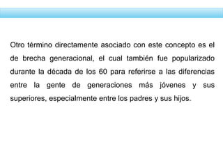 Otro término directamente asociado con este concepto es el
de brecha generacional, el cual también fue popularizado
durante la década de los 60 para referirse a las diferencias
entre la gente de generaciones más jóvenes y sus
superiores, especialmente entre los padres y sus hijos.
 