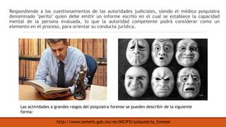 Respondiendo a los cuestionamientos de las autoridades judiciales, siendo el médico psiquiatra
denominado "perito" quien debe emitir un informe escrito en el cual se establece la capacidad
mental de la persona evaluada, lo que la autoridad competente podrá considerar como un
elemento en el proceso, para orientar su conducta jurídica.
http://www.semefo.gob.mx/es/INCIFO/psiquiatria_forense
Las actividades a grandes rasgos del psiquiatra forense se pueden describir de la siguiente
forma:
 