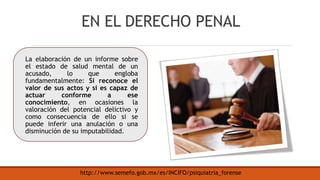 EN EL DERECHO PENAL
La elaboración de un informe sobre
el estado de salud mental de un
acusado, lo que engloba
fundamentalmente: Si reconoce el
valor de sus actos y si es capaz de
actuar conforme a ese
conocimiento, en ocasiones la
valoración del potencial delictivo y
como consecuencia de ello si se
puede inferir una anulación o una
disminución de su imputabilidad.
http://www.semefo.gob.mx/es/INCIFO/psiquiatria_forense
 