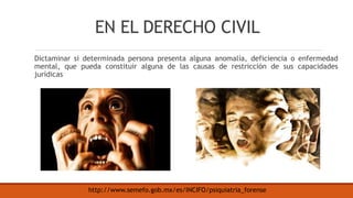 EN EL DERECHO CIVIL
Dictaminar si determinada persona presenta alguna anomalía, deficiencia o enfermedad
mental, que pueda constituir alguna de las causas de restricción de sus capacidades
jurídicas
http://www.semefo.gob.mx/es/INCIFO/psiquiatria_forense
 