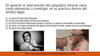En general la intervención del psiquiatra forense tiene
como elementos a investigar en su práctica dentro del
ámbito legal:
a) La salud mental del procesado.
b) El tipo de enfermedad mental que presenta.
c) El curso de dicha enfermedad aguda o crónica y si esta es reversible e irreversible.
d) Si actúo o no bajo los efectos de alguna enfermedad mental, estado emocional patológico.
e) Su grado de peligrosidad.
http://www.semefo.gob.mx/es/INCIFO/psiquiatria_forense
 