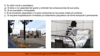 f) Su daño moral o psicológico.
g) Si tiene o no capacidad de querer y entender las consecuencias de sus actos.
h) Si es imputable o inimputable.
i) Si se encuentra capacitado o no para conducirse en sus actos civiles y/o jurídicos.
j) Si requiere hospitalización inmediata y/o tratamiento psiquiátrico de forma temporal o permanente
http://www.semefo.gob.mx/es/INCIFO/psiquiatria_forense
 