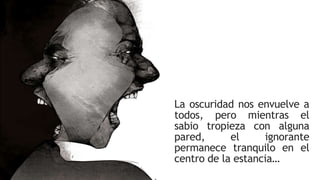 La oscuridad nos envuelve a
todos, pero mientras el
sabio tropieza con alguna
pared, el ignorante
permanece tranquilo en el
centro de la estancia…
 