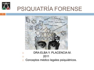 PSIQUIATRÍA FORENSE           DRA ELBA Y. PLACENCIA M.                       2011 Conceptos médico legales psiquiátricos. 1 
