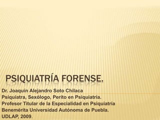 PSIQUIATRÍA forense.  Dr. Joaquín Alejandro Soto Chilaca Psiquiatra, Sexólogo, Perito en Psiquiatría.  Profesor Titular de la Especialidad en Psiquiatría Benemérita Universidad Autónoma de Puebla.   UDLAP, 2009.  