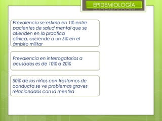 EPIDEMIOLOGÍA
Prevalencia se estima en 1% entre
pacientes de salud mental que se
atienden en la practica
clínica, asciende a un 5% en el
ámbito militar
Prevalencia en interrogatorios a
acusados es de 10% a 20%
50% de los niños con trastornos de
conducta se ve problemas graves
relacionados con la mentira
 
