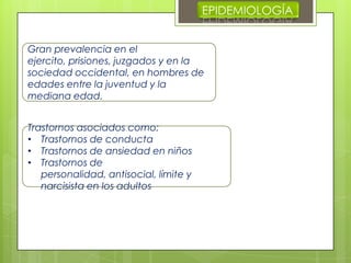 EPIDEMIOLOGÍA
Gran prevalencia en el
ejercito, prisiones, juzgados y en la
sociedad occidental, en hombres de
edades entre la juventud y la
mediana edad.
Trastornos asociados como:
• Trastornos de conducta
• Trastornos de ansiedad en niños
• Trastornos de
personalidad, antisocial, límite y
narcisista en los adultos
 