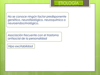 ETIOLOGÍA
No se conoce ningún factor predisponente
genético, neurofisiológico, neuroquímico o
neuroendocrinológico.
Asociación frecuente con el trastorno
antisocial de la personalidad
Hipo excitabilidad
 