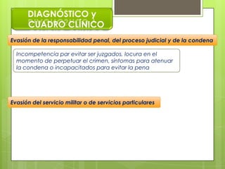DIAGNÓSTICO y
CUADRO CLÍNICO
Incompetencia par evitar ser juzgados, locura en el
momento de perpetuar el crimen, síntomas para atenuar
la condena o incapacitados para evitar la pena
Evasión de la responsabilidad penal, del proceso judicial y de la condena
Evasión del servicio militar o de servicios particulares
 