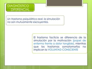 DIAGNÓSTICO
DIFERENCIAL
Un trastorno psiquiátrico real, la simulación
no son mutuamente excluyentes.
El trastorno facticio se diferencia de la
simulación por la motivación (papel de
enfermo frente a dolor tangible), mientras
que los trastornos somatomorfos no
implican la VOLUNTAD CONSCIENTE
 