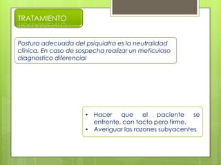 TRATAMIENTO
Postura adecuada del psiquiatra es la neutralidad
clínica. En caso de sospecha realizar un meticuloso
diagnostico diferencial
• Hacer que el paciente se
enfrente, con tacto pero firme.
• Averiguar las razones subyacentes
 