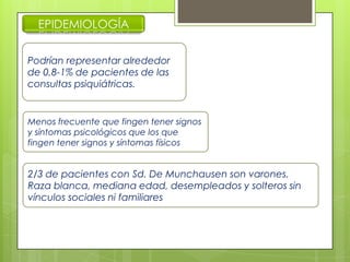 EPIDEMIOLOGÍA
Podrían representar alrededor
de 0,8-1% de pacientes de las
consultas psiquiátricas.
Menos frecuente que fingen tener signos
y síntomas psicológicos que los que
fingen tener signos y síntomas físicos
2/3 de pacientes con Sd. De Munchausen son varones.
Raza blanca, mediana edad, desempleados y solteros sin
vínculos sociales ni familiares
 