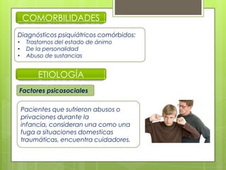 COMORBILIDADES
Diagnósticos psiquiátricos comórbidos:
• Trastornos del estado de ánimo
• De la personalidad
• Abuso de sustancias
Factores psicosociales
ETIOLOGÍA
Pacientes que sufrieron abusos o
privaciones durante la
infancia, consideran una como una
fuga a situaciones domesticas
traumáticas, encuentra cuidadores.
 