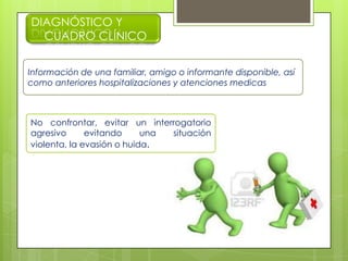 DIAGNÓSTICO Y
CUADRO CLÍNICO
Información de una familiar, amigo o informante disponible, así
como anteriores hospitalizaciones y atenciones medicas
No confrontar, evitar un interrogatorio
agresivo evitando una situación
violenta, la evasión o huida.
 