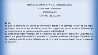 PSIQUISMO, CONDUCTA Y SU INTERRELACIÓN.
REFLEJOS COGNITIVOS.
SENSACIONES
SENTIDO DEL TACTO
La piel
La piel se encuentra en estado de renovación debido a la actividad celular de sus capas
profundas, varía de textura, flexibilidad, color, olor, temperatura y otros aspectos. Lleva consigo
su propia memoria de experiencia, define nuestra individualidad.
La punta de los dedos y la lengua son más sensibles que otros puntos del cuerpo. Las partes más
pilosas son generalmente las más sensibles a la presión, también es más delgada la piel donde
hay cabello o vello. El sentido del tacto no está en la capa externa de la piel, sino en la segunda,
en la dermis.
 