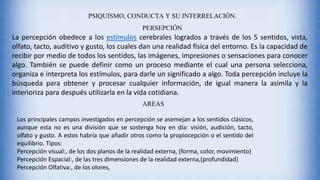 PSIQUISMO, CONDUCTA Y SU INTERRELACIÓN.
PERSEPCIÓN
La percepción obedece a los estímulos cerebrales logrados a través de los 5 sentidos, vista,
olfato, tacto, auditivo y gusto, los cuales dan una realidad física del entorno. Es la capacidad de
recibir por medio de todos los sentidos, las imágenes, impresiones o sensaciones para conocer
algo. También se puede definir como un proceso mediante el cual una persona selecciona,
organiza e interpreta los estímulos, para darle un significado a algo. Toda percepción incluye la
búsqueda para obtener y procesar cualquier información, de igual manera la asimila y la
interioriza para después utilizarla en la vida cotidiana.
AREAS
Los principales campos investigados en percepción se asemejan a los sentidos clásicos,
aunque esta no es una división que se sostenga hoy en día: visión, audición, tacto,
olfato y gusto. A estos habría que añadir otros como la propiocepción o el sentido del
equilibrio. Tipos:
Percepción visual:, de los dos planos de la realidad externa, (forma, color, movimiento)
Percepción Espacial:, de las tres dimensiones de la realidad externa,(profundidad)
Percepción Olfativa:, de los olores,
 