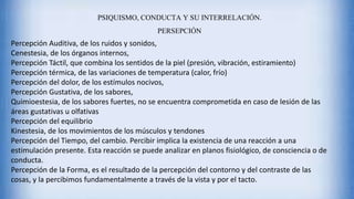 Percepción Auditiva, de los ruidos y sonidos,
Cenestesia, de los órganos internos,
Percepción Táctil, que combina los sentidos de la piel (presión, vibración, estiramiento)
Percepción térmica, de las variaciones de temperatura (calor, frío)
Percepción del dolor, de los estímulos nocivos,
Percepción Gustativa, de los sabores,
Quimioestesia, de los sabores fuertes, no se encuentra comprometida en caso de lesión de las
áreas gustativas u olfativas
Percepción del equilibrio
Kinestesia, de los movimientos de los músculos y tendones
Percepción del Tiempo, del cambio. Percibir implica la existencia de una reacción a una
estimulación presente. Esta reacción se puede analizar en planos fisiológico, de consciencia o de
conducta.
Percepción de la Forma, es el resultado de la percepción del contorno y del contraste de las
cosas, y la percibimos fundamentalmente a través de la vista y por el tacto.
PSIQUISMO, CONDUCTA Y SU INTERRELACIÓN.
PERSEPCIÓN
 