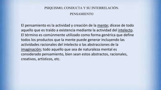 PSIQUISMO, CONDUCTA Y SU INTERRELACIÓN.
PENSAMIENTO
El pensamiento es la actividad y creación de la mente; dícese de todo
aquello que es traído a existencia mediante la actividad del intelecto.
El término es comúnmente utilizado como forma genérica que define
todos los productos que la mente puede generar incluyendo las
actividades racionales del intelecto o las abstracciones de la
imaginación; todo aquello que sea de naturaleza mental es
considerado pensamiento, bien sean estos abstractos, racionales,
creativos, artísticos, etc.
 