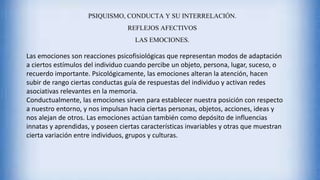 PSIQUISMO, CONDUCTA Y SU INTERRELACIÓN.
REFLEJOS AFECTIVOS
LAS EMOCIONES.
Las emociones son reacciones psicofisiológicas que representan modos de adaptación
a ciertos estímulos del individuo cuando percibe un objeto, persona, lugar, suceso, o
recuerdo importante. Psicológicamente, las emociones alteran la atención, hacen
subir de rango ciertas conductas guía de respuestas del individuo y activan redes
asociativas relevantes en la memoria.
Conductualmente, las emociones sirven para establecer nuestra posición con respecto
a nuestro entorno, y nos impulsan hacia ciertas personas, objetos, acciones, ideas y
nos alejan de otros. Las emociones actúan también como depósito de influencias
innatas y aprendidas, y poseen ciertas características invariables y otras que muestran
cierta variación entre individuos, grupos y culturas.
 