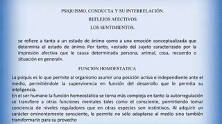 PSIQUISMO, CONDUCTA Y SU INTERRELACIÓN.
REFLEJOS AFECTIVOS
LOS SENTIMIENTOS.
se refiere a tanto a un estado de ánimo como a una emoción conceptualizada que
determina el estado de ánimo. Por tanto, «estado del sujeto caracterizado por la
impresión afectiva que le causa determinada persona, animal, cosa, recuerdo o
situación en general».
FUNCION HOMOESTATICA
La psiquis es lo que permite al organismo asumir una posición activa e independiente ante el
medio, permitiéndole la supervivencia en función del desarrollo que le permita su
inteligencia.
En el ser humano la función homeostática se torna más compleja en tanto la autorregulación
se transfiere a otras funciones mentales tales como el consciente, permitiendo tomar
conciencia de niveles reguladores que en otras especies son instintivos. Al adquirir un
carácter eminentemente consciente, le permite no sólo adaptarse al medio sino también
transformarlo para su provecho
 