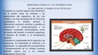 PSIQUISMO, CONDUCTA Y SU INTERRELACIÓN.
EL ORGANO DE LA PSIQUE ES EL ENCEFALO.
El cerebro es nuestro órgano más misterioso:
de él parten todas las órdenes y las
regulaciones del organismo, de las más
simples a las más complejas de las funciones
psicológicas. El cerebro procesa la
información sensorial, controla y coordina el
movimiento, el comportamiento y las
funciones corporales homeostáticas, como
los latidos del corazón, la presión sanguínea,
el balance de fluidos y la temperatura
corporal.
El cerebro es responsable de la cognición, las
emociones, la creatividad, la memoria y el
aprendizaje. La capacidad de procesamiento
y almacenamiento de un cerebro humano
estándar supera aun a los mejores
ordenadores hoy en día.
 