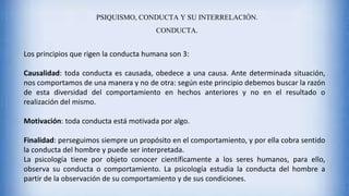 PSIQUISMO, CONDUCTA Y SU INTERRELACIÓN.
CONDUCTA.
Los principios que rigen la conducta humana son 3:
Causalidad: toda conducta es causada, obedece a una causa. Ante determinada situación,
nos comportamos de una manera y no de otra: según este principio debemos buscar la razón
de esta diversidad del comportamiento en hechos anteriores y no en el resultado o
realización del mismo.
Motivación: toda conducta está motivada por algo.
Finalidad: perseguimos siempre un propósito en el comportamiento, y por ella cobra sentido
la conducta del hombre y puede ser interpretada.
La psicología tiene por objeto conocer científicamente a los seres humanos, para ello,
observa su conducta o comportamiento. La psicología estudia la conducta del hombre a
partir de la observación de su comportamiento y de sus condiciones.
 
