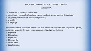 PSIQUISMO, CONDUCTA Y SU INTERRELACIÓN.
CONDUCTA.
Las formas de la conducta son cuatro:
o las actitudes corporales (modo de hablar, modo de actuar y modo de accionar)
o los gestos(comunicación verbal no ejecutada)
o la acción
o el lenguaje.
Porque el hombre reacciona frente a las circunstancias con actitudes corporales, gestos,
acciones y lenguaje. En todas estas reacciones hay diversos factores:
o El pensar.
o El imaginar.
o El percibir.
o El recuerdo.
o La voluntad.
o Las afecciones
 