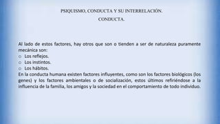 Al lado de estos factores, hay otros que son o tienden a ser de naturaleza puramente
mecánica son:
o Los reflejos.
o Los instintos.
o Los hábitos.
En la conducta humana existen factores influyentes, como son los factores biológicos (los
genes) y los factores ambientales o de socialización, estos últimos refiriéndose a la
influencia de la familia, los amigos y la sociedad en el comportamiento de todo individuo.
PSIQUISMO, CONDUCTA Y SU INTERRELACIÓN.
CONDUCTA.
 