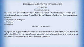 PSIQUISMO, CONDUCTA Y SU INTERRELACIÓN.
CONDUCTA.
CONDUCTA NATURAL.
Es aquella en la cual el individuo actúa de manera común, sin ser inducido por nadie y que
además cumple con un estado de equilibrio del individuo en relación a sus fines y actividades:
o Comer
o Necesidades fisiológicas
o Instintos
o Reflejos
CONDUCTA FOMENTADA.
Es aquella en la que el individuo actúa de manera inspirada o impulsada por los demás, se
refiere también a las normas culturales que determinan el ambiente de una persona, a las
funciones asumidos por las personas dentro de los grupos.
 
