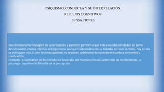 PSIQUISMO, CONDUCTA Y SU INTERRELACIÓN.
REFLEJOS COGNITIVOS.
SENSACIONES
son el mecanismo fisiológico de la percepción, y permiten percibir lo que está a nuestro alrededor, así como
determinados estados internos del organismo. Aunque tradicionalmente se hablaba de cinco sentidos, hoy en día
se distinguen más, si bien los investigadores no se ponen totalmente de acuerdo en cuanto a su número y
clasificación.
El estudio y clasificación de los sentidos se lleva cabo por muchas ciencias, sobre todo las neurociencias, la
psicología cognitiva y la filosofía de la percepción.
 