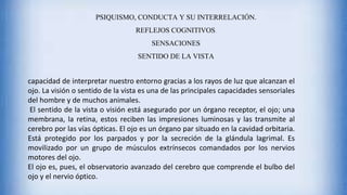 PSIQUISMO, CONDUCTA Y SU INTERRELACIÓN.
REFLEJOS COGNITIVOS.
SENSACIONES
SENTIDO DE LA VISTA
capacidad de interpretar nuestro entorno gracias a los rayos de luz que alcanzan el
ojo. La visión o sentido de la vista es una de las principales capacidades sensoriales
del hombre y de muchos animales.
El sentido de la vista o visión está asegurado por un órgano receptor, el ojo; una
membrana, la retina, estos reciben las impresiones luminosas y las transmite al
cerebro por las vías ópticas. El ojo es un órgano par situado en la cavidad orbitaria.
Está protegido por los parpados y por la secreción de la glándula lagrimal. Es
movilizado por un grupo de músculos extrínsecos comandados por los nervios
motores del ojo.
El ojo es, pues, el observatorio avanzado del cerebro que comprende el bulbo del
ojo y el nervio óptico.
 