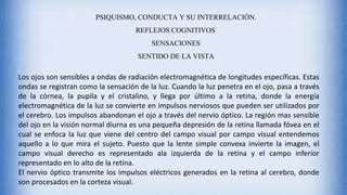 PSIQUISMO, CONDUCTA Y SU INTERRELACIÓN.
REFLEJOS COGNITIVOS.
SENSACIONES
SENTIDO DE LA VISTA
Los ojos son sensibles a ondas de radiación electromagnética de longitudes específicas. Estas
ondas se registran como la sensación de la luz. Cuando la luz penetra en el ojo, pasa a través
de la córnea, la pupila y el cristalino, y llega por último a la retina, donde la energía
electromagnética de la luz se convierte en impulsos nerviosos que pueden ser utilizados por
el cerebro. Los impulsos abandonan el ojo a través del nervio óptico. La región mas sensible
del ojo en la visión normal diurna es una pequeña depresión de la retina llamada fóvea en el
cual se enfoca la luz que viene del centro del campo visual por campo visual entendemos
aquello a lo que mira el sujeto. Puesto que la lente simple convexa invierte la imagen, el
campo visual derecho es representado ala izquierda de la retina y el campo inferior
representado en lo alto de la retina.
El nervio óptico transmite los impulsos eléctricos generados en la retina al cerebro, donde
son procesados en la corteza visual.
 