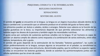 PSIQUISMO, CONDUCTA Y SU INTERRELACIÓN.
REFLEJOS COGNITIVOS.
SENSACIONES
SENTIDO DEL GUSTO
El sentido del gusto se encuentra en la lengua. La lengua es un órgano musculoso ubicado dentro de la
boca o cavidad oral. La sensación que un alimento produce en el sentido del gusto se llama sabor.
Los alimentos pueden ser dulces o salados, ácidos o amargos. Detectar esos sabores es la función de las
papilas gustativas en la boca; su importancia depende de que permita seleccionar los alimentos y
bebidas según los deseos de la persona y también según las necesidades nutritivas.
El gusto actúa por contacto de sustancias químicas solubles con la lengua. El ser humano es capaz de
percibir un abanico amplio de sabores como respuesta a la combinación de varios estímulos, entre ellos
textura, temperatura, olor y gusto.
El sentido del gusto depende de la estimulación de los llamados "botones gustativos", las cuales se
sitúan preferentemente en la lengua, aunque algunas se encuentran en el paladar; su sensibilidad es
variable. La lengua presenta unas estructuras, denominadas papilas, que le confieren su aspecto rugoso.
En ellas se encuentran los botones gustativos, donde se asientan los quimiorreceptores juntos con las
células epiteliales que les sirven de sostén.
 