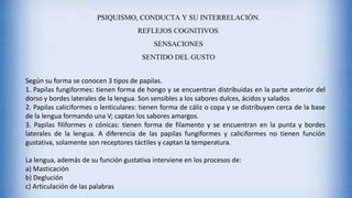 PSIQUISMO, CONDUCTA Y SU INTERRELACIÓN.
REFLEJOS COGNITIVOS.
SENSACIONES
SENTIDO DEL GUSTO
Según su forma se conocen 3 tipos de papilas.
1. Papilas fungiformes: tienen forma de hongo y se encuentran distribuidas en la parte anterior del
dorso y bordes laterales de la lengua. Son sensibles a los sabores dulces, ácidos y salados
2. Papilas caliciformes o lenticulares: tienen forma de cáliz o copa y se distribuyen cerca de la base
de la lengua formando una V; captan los sabores amargos.
3. Papilas filiformes o cónicas: tienen forma de filamento y se encuentran en la punta y bordes
laterales de la lengua. A diferencia de las papilas fungiformes y caliciformes no tienen función
gustativa, solamente son receptores táctiles y captan la temperatura.
La lengua, además de su función gustativa interviene en los procesos de:
a) Masticación
b) Deglución
c) Articulación de las palabras
 