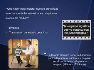 ¿Qué hacer para mejorar nuestra efectividad
en el campo de las necesidades psíquicas en
la consulta médica?


• Empatía
• Transmisión del estado de animo




                                   La terapia siempre debería diseñarse
                                    para adaptarse al paciente y no para
                                        que el paciente se adapte a la
                                         terapia (Milton H. Erickson)
 