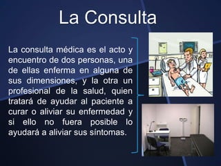 La Consulta
La consulta médica es el acto y
encuentro de dos personas, una
de ellas enferma en alguna de
sus dimensiones, y la otra un
profesional de la salud, quien
tratará de ayudar al paciente a
curar o aliviar su enfermedad y
si ello no fuera posible lo
ayudará a aliviar sus síntomas.
 