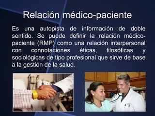 Relación médico-paciente
Es una autopista de información de doble
sentido. Se puede definir la relación médico-
paciente (RMP) como una relación interpersonal
con    connotaciones      éticas,   filosóficas  y
sociológicas de tipo profesional que sirve de base
a la gestión de la salud.
 