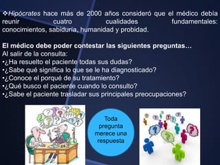 Hipócrates hace más de 2000 años consideró que el médico debía
reunir          cuatro           cualidades      fundamentales:
conocimientos, sabiduría, humanidad y probidad.

El médico debe poder contestar las siguientes preguntas…
Al salir de la consulta:
•¿Ha resuelto el paciente todas sus dudas?
•¿Sabe qué significa lo que se le ha diagnosticado?
•¿Conoce el porqué de su tratamiento?
•¿Qué busco el paciente cuando lo consulto?
•¿Sabe el paciente trasladar sus principales preocupaciones?


                                 Toda
                               pregunta
                             merece una
                              respuesta
 