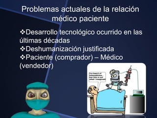 Problemas actuales de la relación
       médico paciente
Desarrollo tecnológico ocurrido en las
últimas décadas
Deshumanización justificada
Paciente (comprador) – Médico
(vendedor)
 